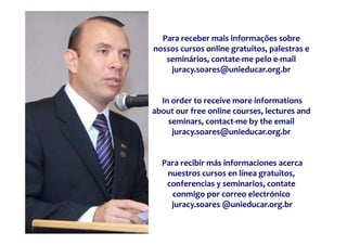 Para receber mais informações sobre 
nossos cursos online gratuitos, palestras e 
   seminários, contate‐me pelo e‐mail 
    juracy.soares@unieducar.org.br 
    j             @ i d            b 


  In order to receive more informations
about our free online courses, lectures and 
    seminars, contact me by the email 
    seminars  contact‐me by the email 
     juracy.soares@unieducar.org.br 


  Para recibir más informaciones acerca 
   nuestros cursos en línea gratuitos, 
                            g
   conferencias y seminarios, contate
    conmigo por correo electrónico
    juracy.soares @unieducar.org.br
 