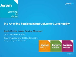 The Art of the Possible: Infrastructure for Sustainability

Sarah Currier, Jorum Service Manager
CETIS Conference 2013:
Open Practice and OER Sustainability
Birmingham, England, 12 March 2013




                                                       mimas.ac.uk
                                                       jorum.ac.uk
 