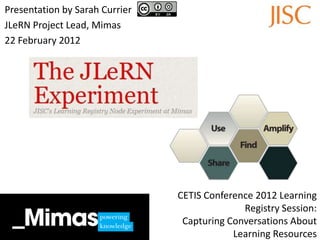 Presentation by Sarah Currier
JLeRN Project Lead, Mimas
22 February 2012




                                CETIS Conference 2012 Learning
                                              Registry Session:
                                 Capturing Conversations About
                                            Learning Resources
 