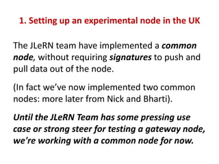 1. Setting up an experimental node in the UK

The JLeRN team have implemented a common
node, without requiring signatures ...