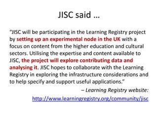 JISC said …
“JISC will be participating in the Learning Registry project
by setting up an experimental node in the UK with...