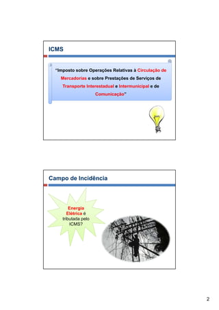 ICMS


  “Imposto sobre Operações Relativas à Circulação de
    Mercadorias e sobre Prestações de Serviços de
     Transporte Interestadual e Intermunicipal e de
                      Comunicação”




Campo de Incidência



         Energia
        Elétrica é
     tributada pelo
         ICMS?




                                                       2
 