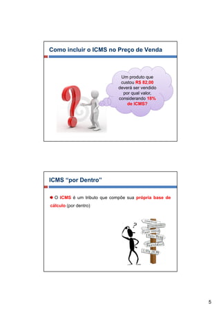 Como incluir o ICMS no Preço de Venda



                              Um produto que
                              custou R$ 82,00
                             deverá ser vendido
                               por qual valor,
                             considerando 18%
                                 de ICMS?




ICMS “por Dentro”

  O ICMS é um tributo que compõe sua própria base de
cálculo (por dentro)




                                                       5
 