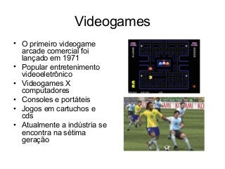 Videogames
• O primeiro videogame
arcade comercial foi
lançado em 1971
• Popular entretenimento
videoeletrônico
• Videogames X
computadores
• Consoles e portáteis
• Jogos em cartuchos e
cds
• Atualmente a indústria se
encontra na sétima
geração