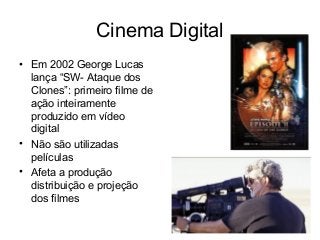 Cinema Digital
• Em 2002 George Lucas
lança “SW- Ataque dos
Clones”: primeiro filme de
ação inteiramente
produzido em vídeo
digital
• Não são utilizadas
películas
• Afeta a produção
distribuição e projeção
dos filmes
 