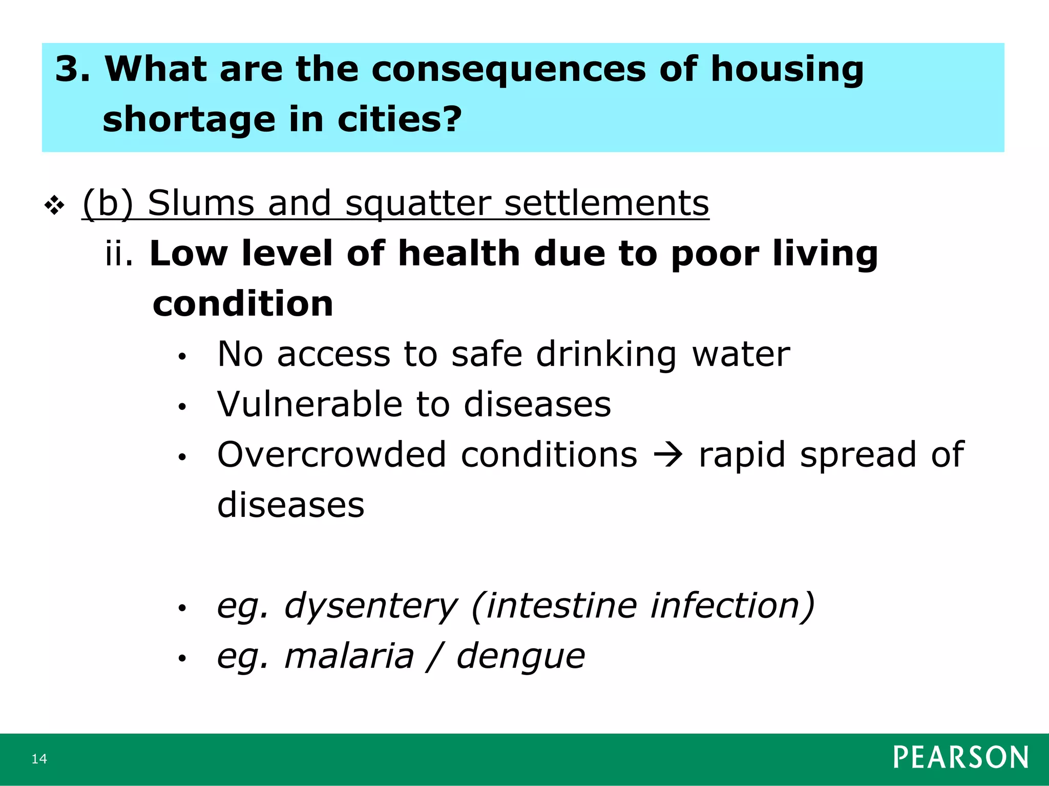  (b) Slums and squatter settlements
ii. Low level of health due to poor living
condition
• No access to safe drinking water
• Vulnerable to diseases
• Overcrowded conditions  rapid spread of
diseases
• eg. dysentery (intestine infection)
• eg. malaria / dengue
14
3. What are the consequences of housing
shortage in cities?
 