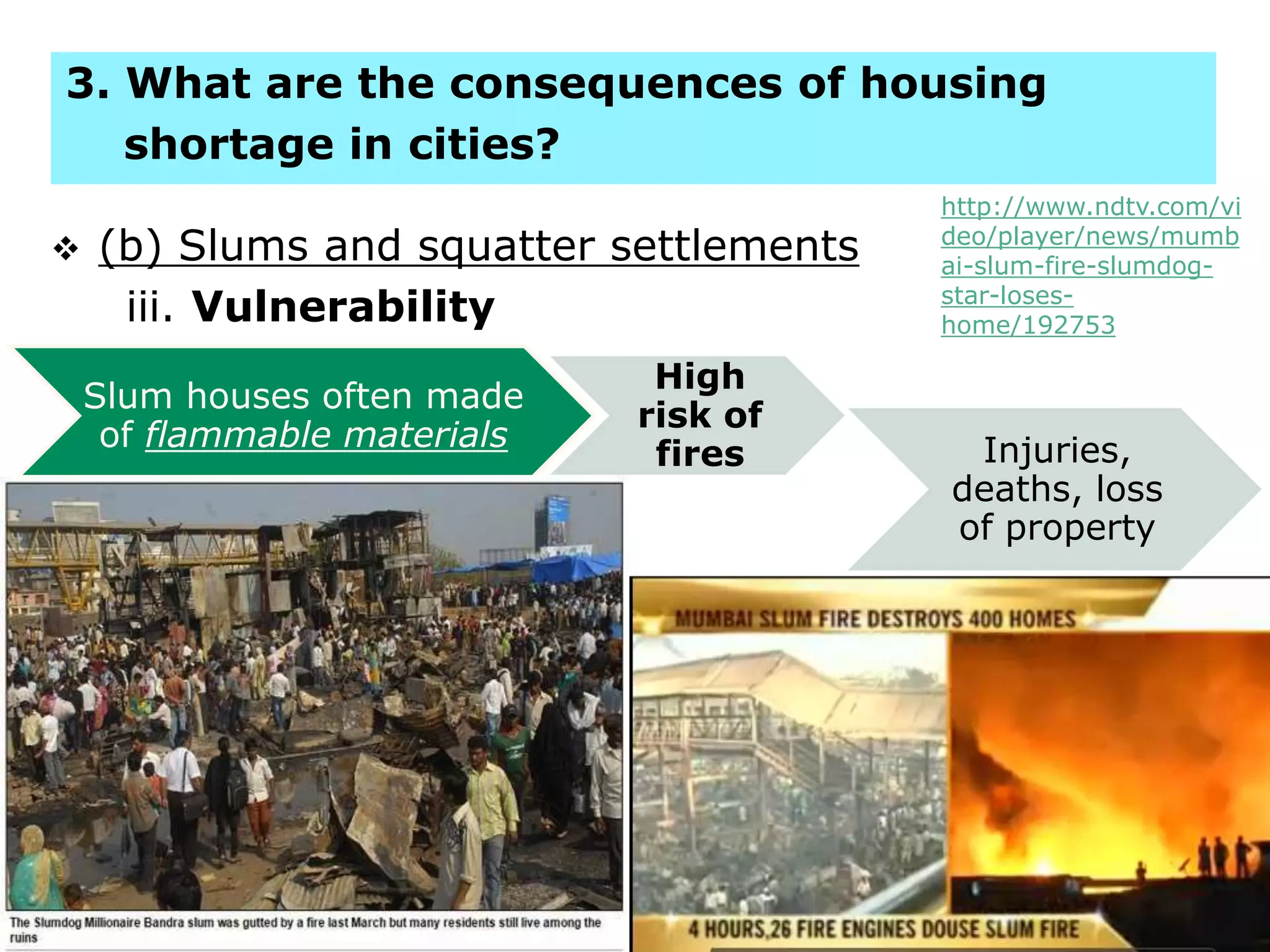  (b) Slums and squatter settlements
iii. Vulnerability
16
3. What are the consequences of housing
shortage in cities?
Slum houses often made
of flammable materials
High
risk of
fires Injuries,
deaths, loss
of propertySlums often found
on steep slopes
Landslides
Slums often built
on land without
permission from
authorities
Evictions
Loss of
property, lack
of sense of
security,
social tension
http://www.ndtv.com/vi
deo/player/news/mumb
ai-slum-fire-slumdog-
star-loses-
home/192753
 