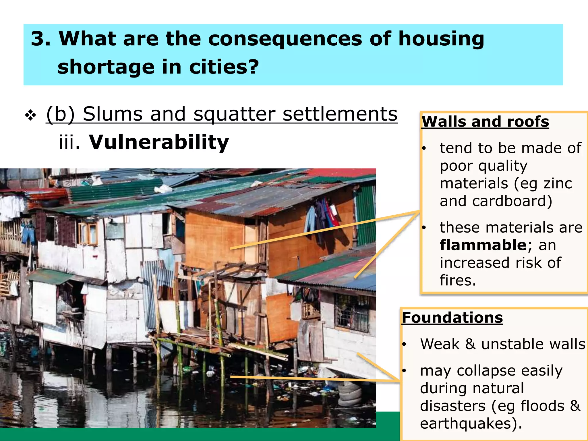 17
 (b) Slums and squatter settlements
iii. Vulnerability
Walls and roofs
• tend to be made of
poor quality
materials (eg zinc
and cardboard)
• these materials are
flammable; an
increased risk of
fires.
Foundations
• Weak & unstable walls
• may collapse easily
during natural
disasters (eg floods &
earthquakes).
3. What are the consequences of housing
shortage in cities?
 