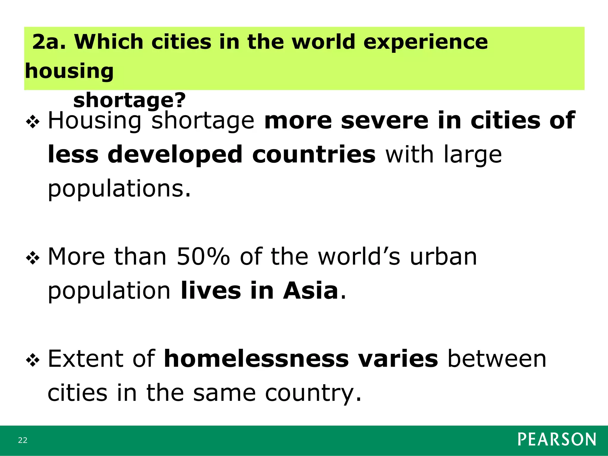  Housing shortage more severe in cities of
less developed countries with large
populations.
 More than 50% of the world’s urban
population lives in Asia.
 Extent of homelessness varies between
cities in the same country.
22
2a. Which cities in the world experience
housing
shortage?
 