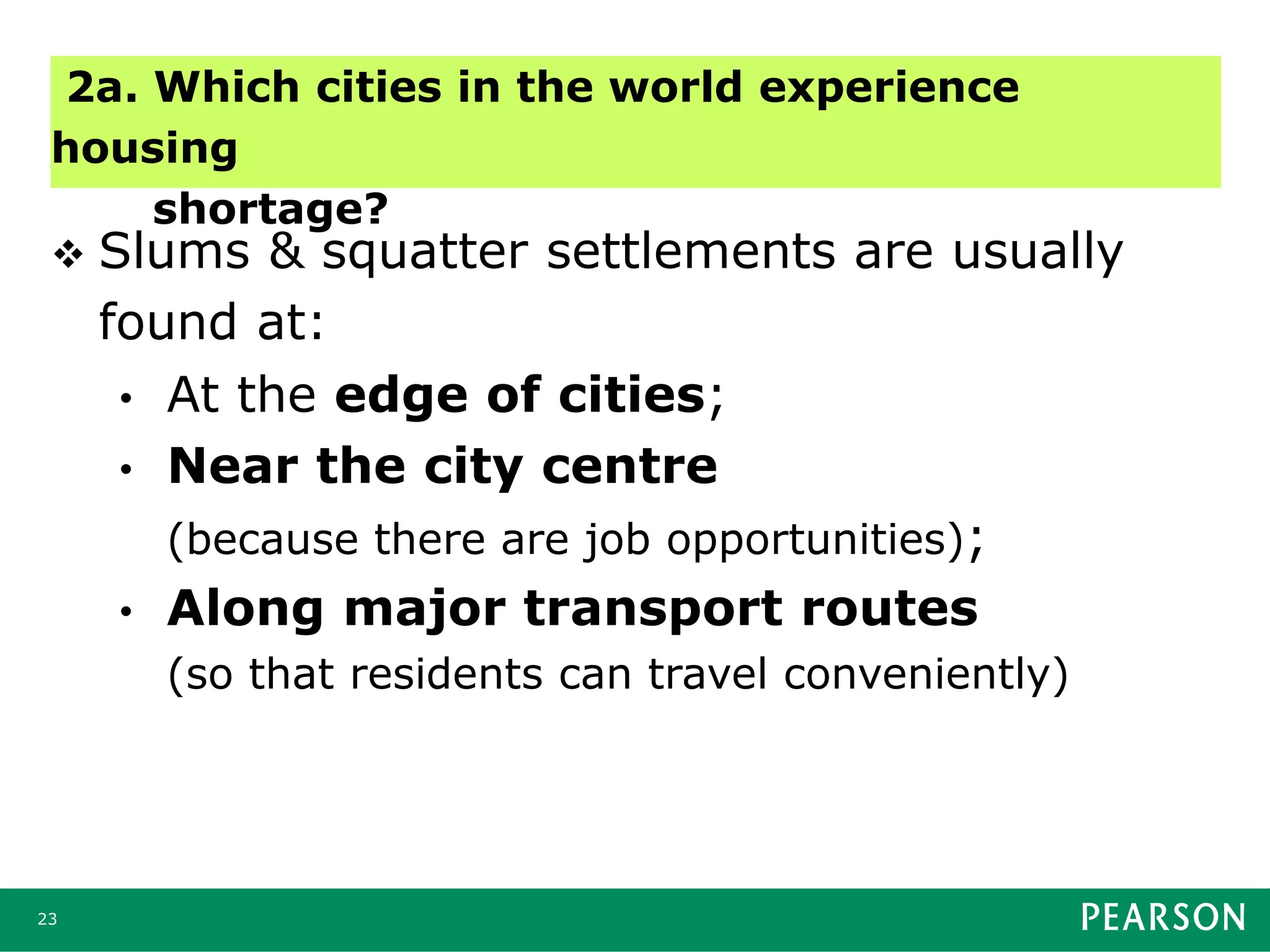 23
 Slums & squatter settlements are usually
found at:
• At the edge of cities;
• Near the city centre
(because there are job opportunities);
• Along major transport routes
(so that residents can travel conveniently)
2a. Which cities in the world experience
housing
shortage?
 