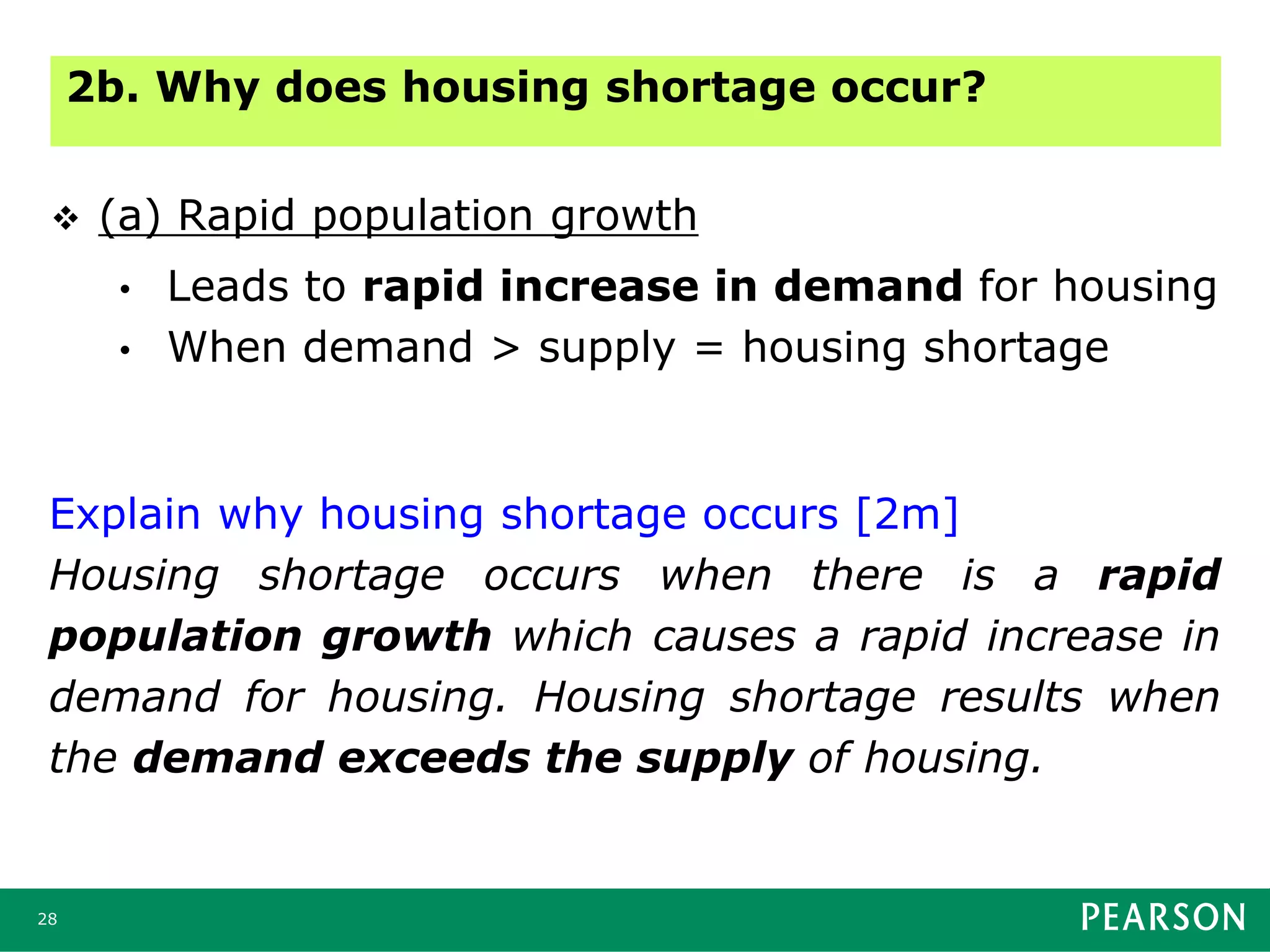 28
 (a) Rapid population growth
• Leads to rapid increase in demand for housing
• When demand > supply = housing shortage
2b. Why does housing shortage occur?
Explain why housing shortage occurs [2m]
Housing shortage occurs when there is a rapid
population growth which causes a rapid increase in
demand for housing. Housing shortage results when
the demand exceeds the supply of housing.
 