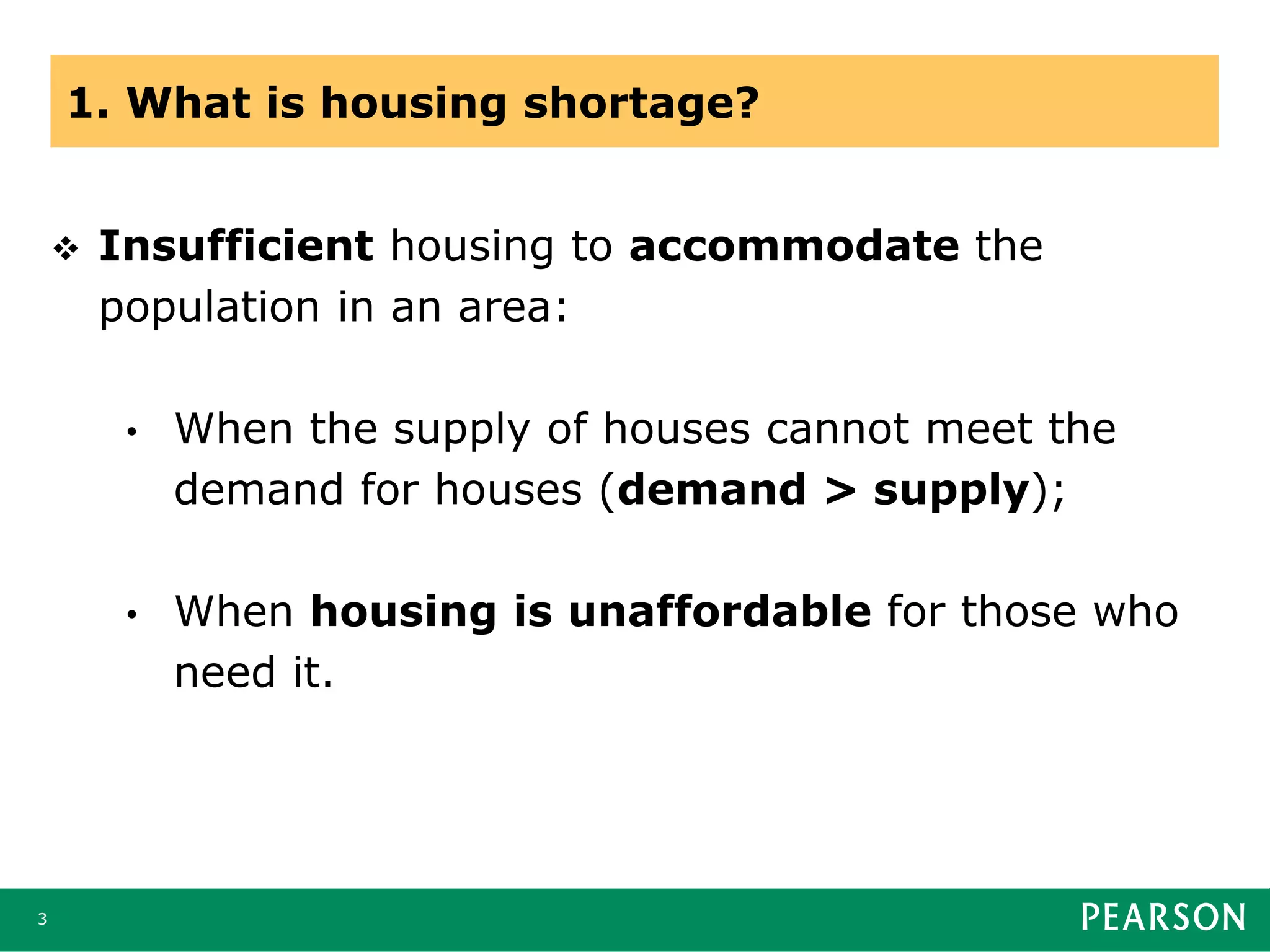 1. What is housing shortage?
 Insufficient housing to accommodate the
population in an area:
• When the supply of houses cannot meet the
demand for houses (demand > supply);
• When housing is unaffordable for those who
need it.
3
 