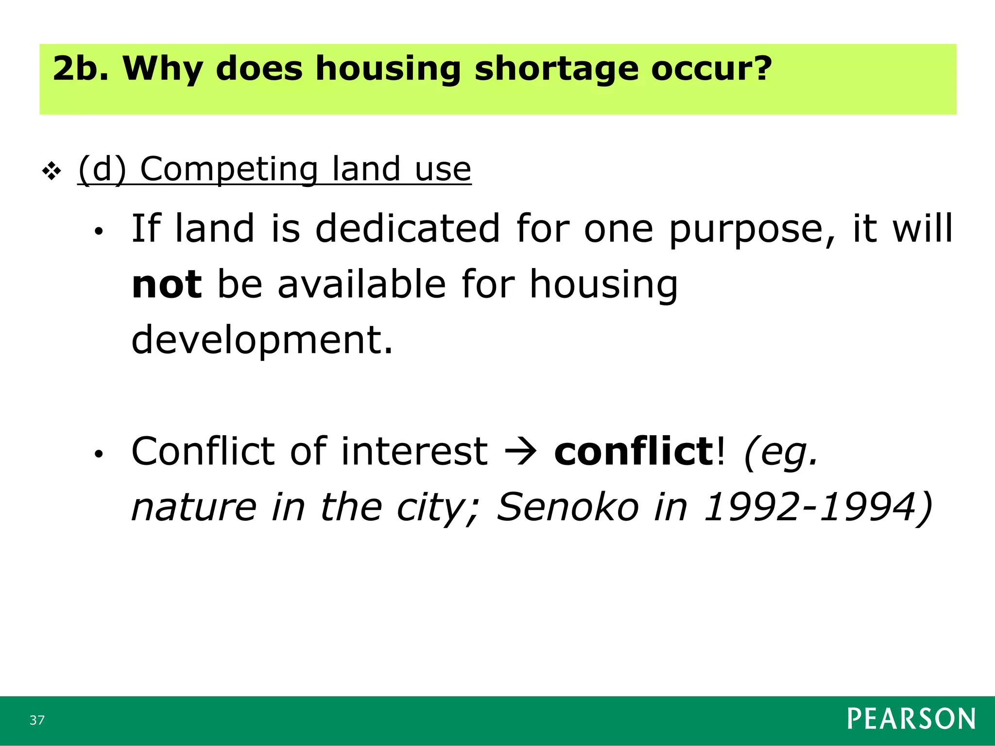 37
 (d) Competing land use
• If land is dedicated for one purpose, it will
not be available for housing
development.
• Conflict of interest  conflict! (eg.
nature in the city; Senoko in 1992-1994)
2b. Why does housing shortage occur?
 