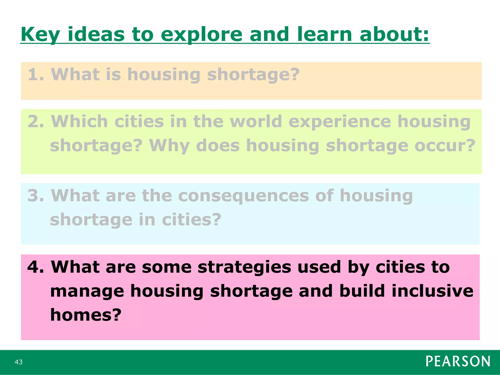 Key ideas to explore and learn about:
1. What is housing shortage?
43
2. Which cities in the world experience housing
shortage? Why does housing shortage occur?
3. What are the consequences of housing
shortage in cities?
4. What are some strategies used by cities to
manage housing shortage and build inclusive
homes?
 