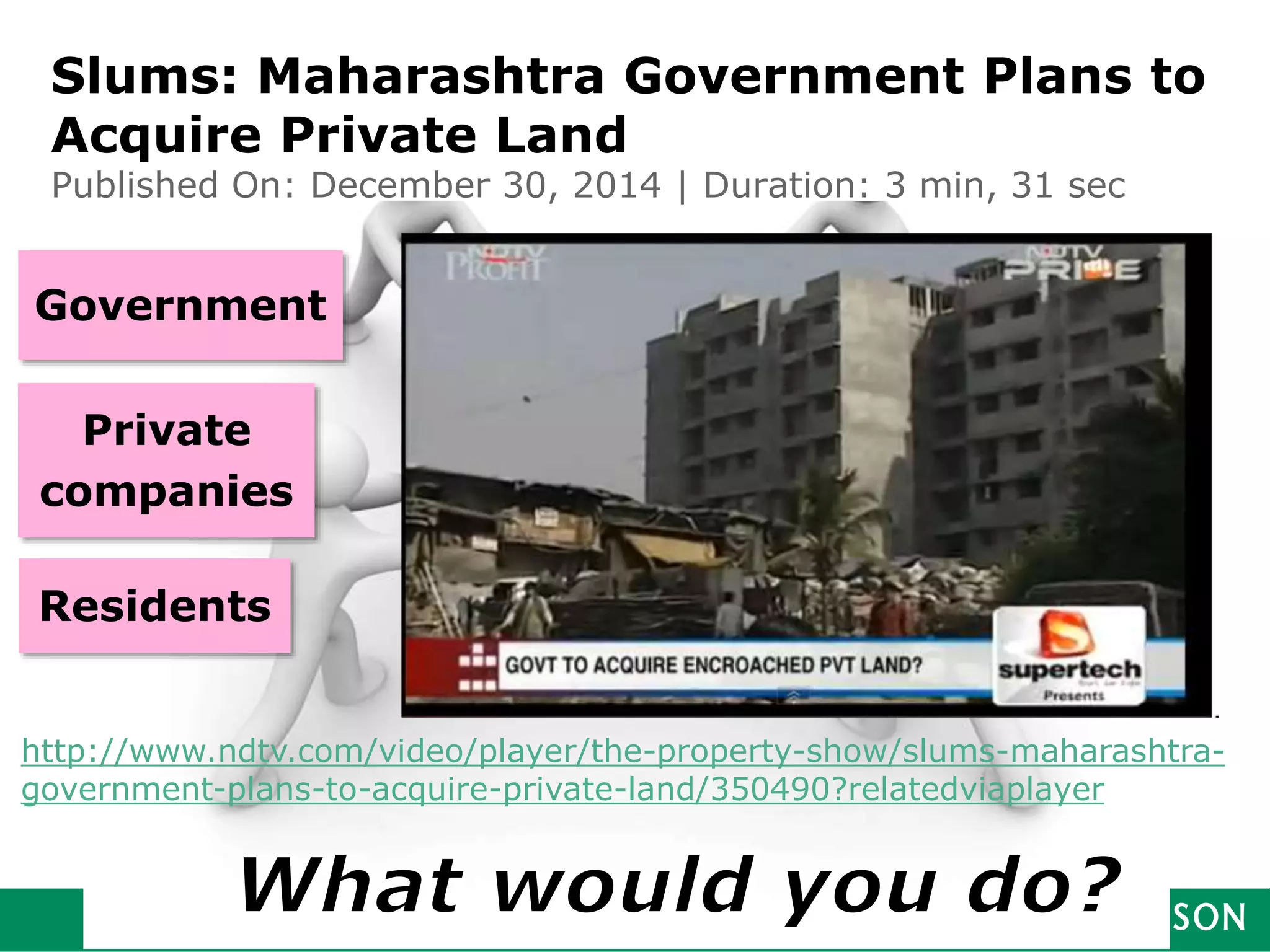 Partnership
of
stakeholders
Government
Private
companies
Residents
Slums: Maharashtra Government Plans to
Acquire Private Land
Published On: December 30, 2014 | Duration: 3 min, 31 sec
http://www.ndtv.com/video/player/the-property-show/slums-maharashtra-
government-plans-to-acquire-private-land/350490?relatedviaplayer
 