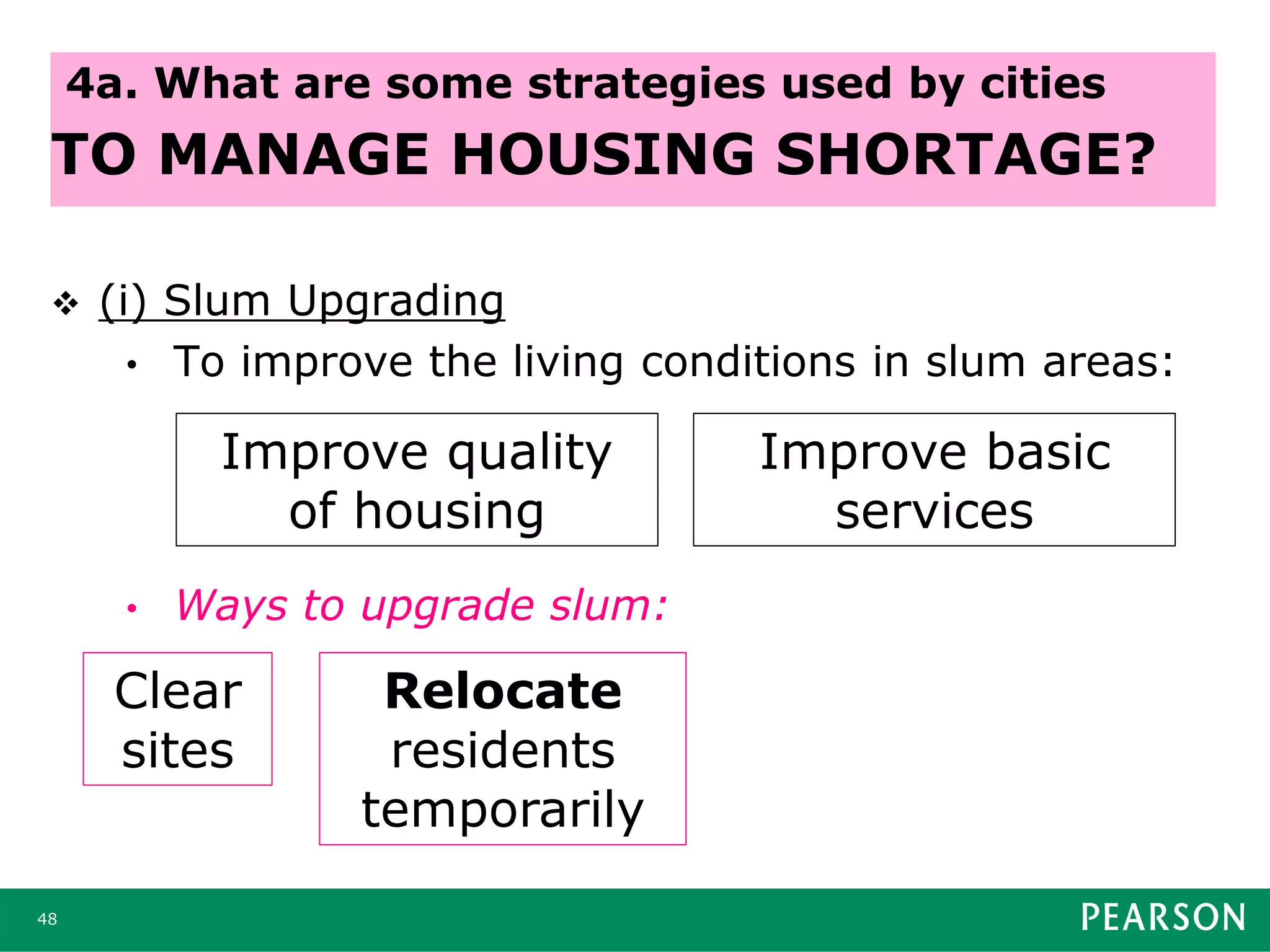  (i) Slum Upgrading
• To improve the living conditions in slum areas:
• Ways to upgrade slum:
48
4a. What are some strategies used by cities
TO MANAGE HOUSING SHORTAGE?
Improve quality
of housing
Improve basic
services
Clear
sites
Relocate
residents
temporarily
 