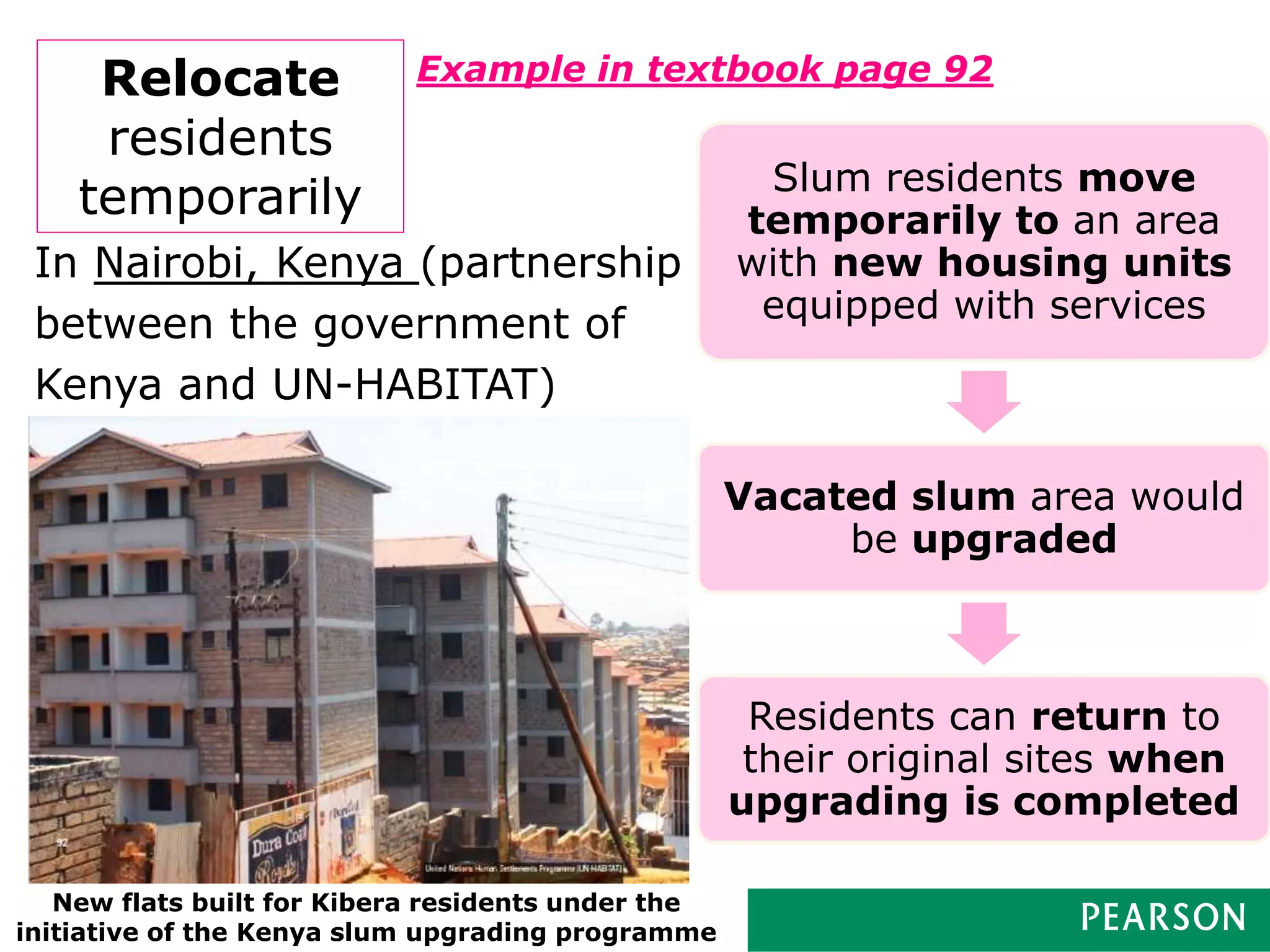 Presentation Title runs here l 00/00/0049
Relocate
residents
temporarily
Example in textbook page 92
Slum residents move
temporarily to an area
with new housing units
equipped with services
Vacated slum area would
be upgraded
Residents can return to
their original sites when
upgrading is completed
In Nairobi, Kenya (partnership
between the government of
Kenya and UN-HABITAT)
New flats built for Kibera residents under the
initiative of the Kenya slum upgrading programme
 