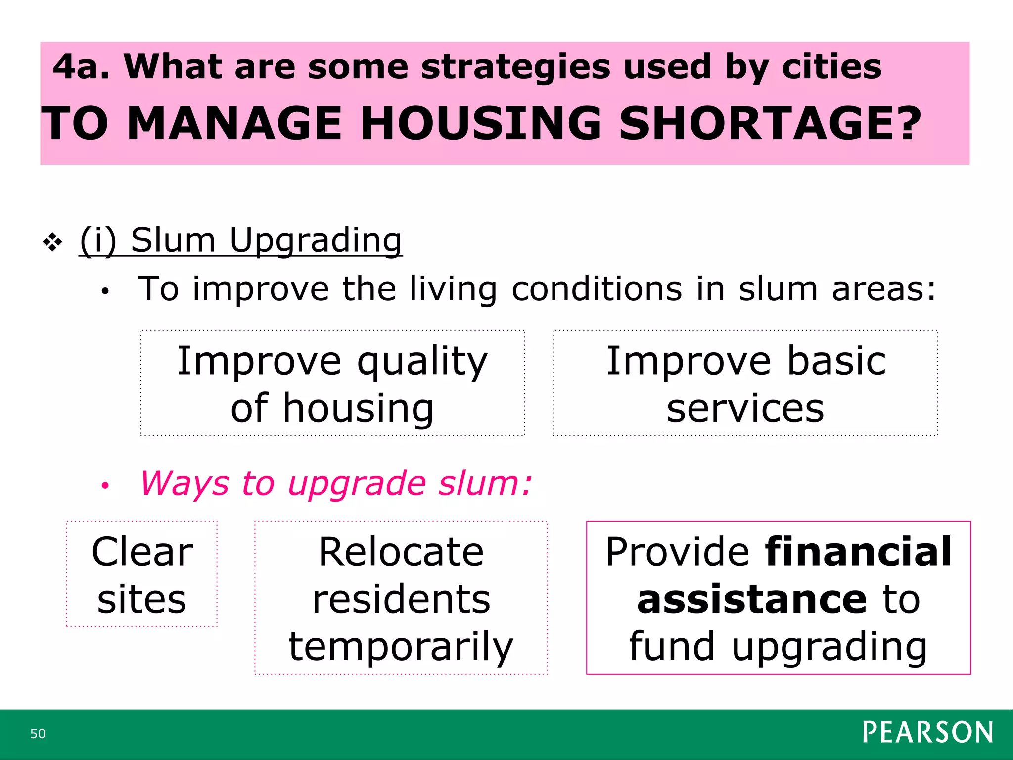  (i) Slum Upgrading
• To improve the living conditions in slum areas:
• Ways to upgrade slum:
50
4a. What are some strategies used by cities
TO MANAGE HOUSING SHORTAGE?
Improve quality
of housing
Improve basic
services
Clear
sites
Relocate
residents
temporarily
Provide financial
assistance to
fund upgrading
 