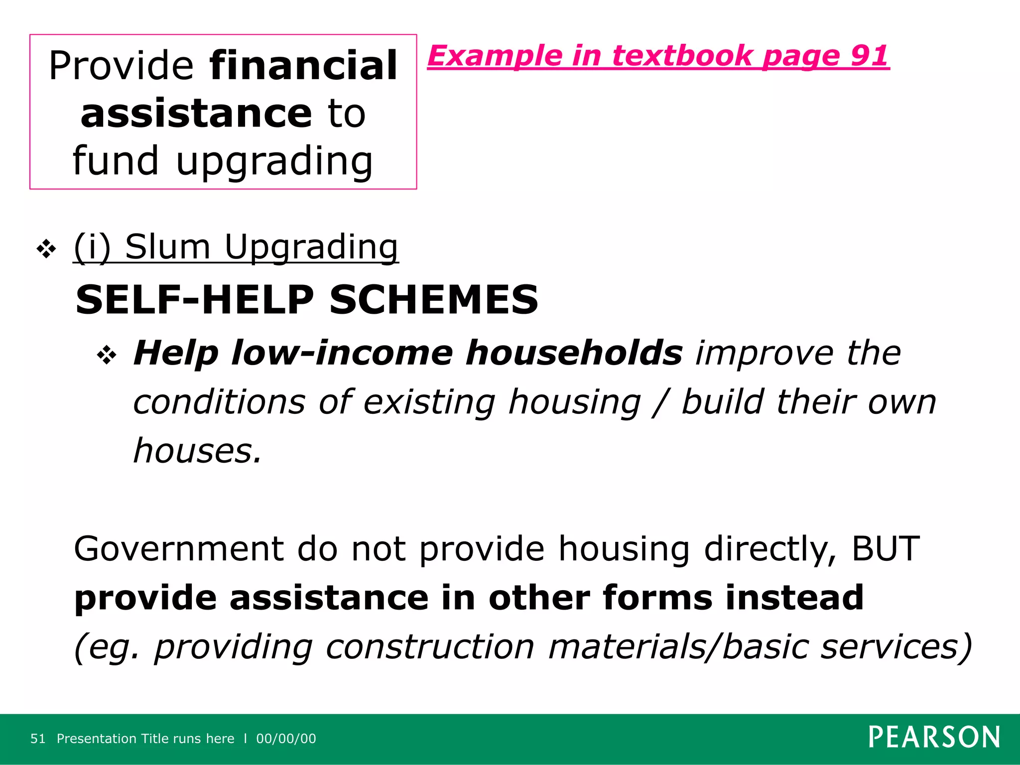 Presentation Title runs here l 00/00/0051
Provide financial
assistance to
fund upgrading
Example in textbook page 91
 (i) Slum Upgrading
SELF-HELP SCHEMES
 Help low-income households improve the
conditions of existing housing / build their own
houses.
Government do not provide housing directly, BUT
provide assistance in other forms instead
(eg. providing construction materials/basic services)
 
