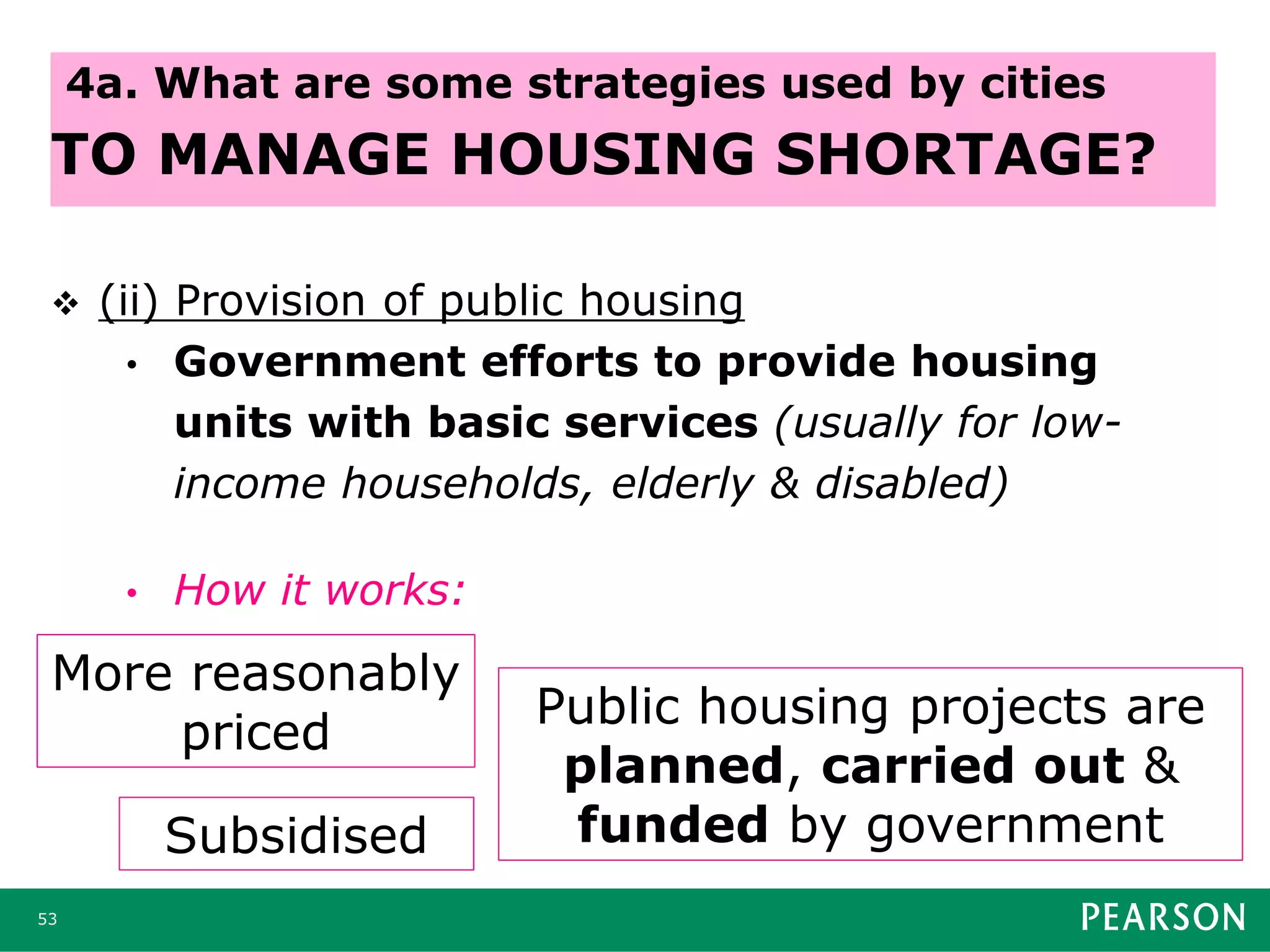  (ii) Provision of public housing
• Government efforts to provide housing
units with basic services (usually for low-
income households, elderly & disabled)
• How it works:
53
4a. What are some strategies used by cities
TO MANAGE HOUSING SHORTAGE?
More reasonably
priced
Subsidised
Public housing projects are
planned, carried out &
funded by government
 