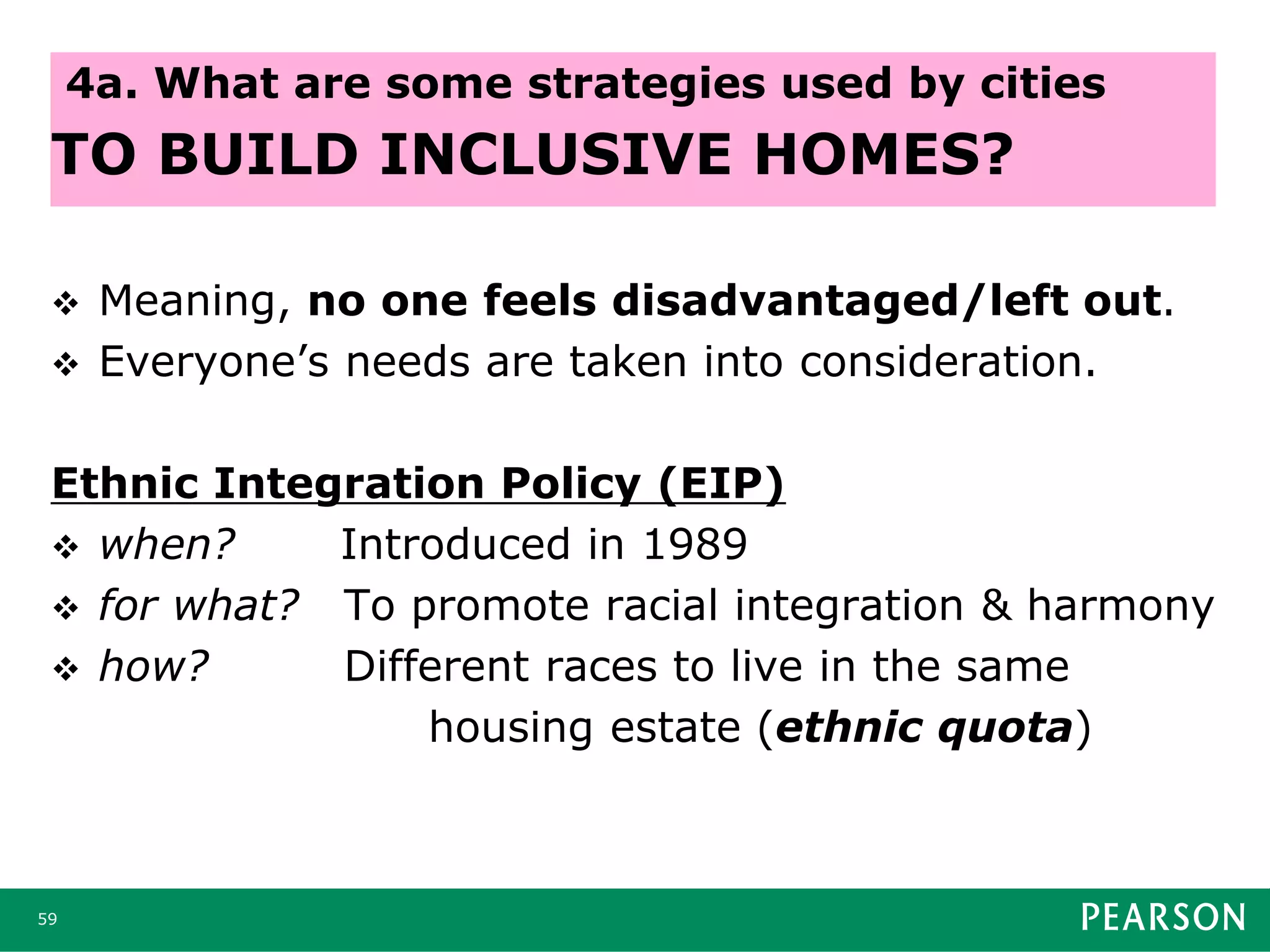  Meaning, no one feels disadvantaged/left out.
 Everyone’s needs are taken into consideration.
Ethnic Integration Policy (EIP)
 when? Introduced in 1989
 for what? To promote racial integration & harmony
 how? Different races to live in the same
housing estate (ethnic quota)
59
4a. What are some strategies used by cities
TO BUILD INCLUSIVE HOMES?
 