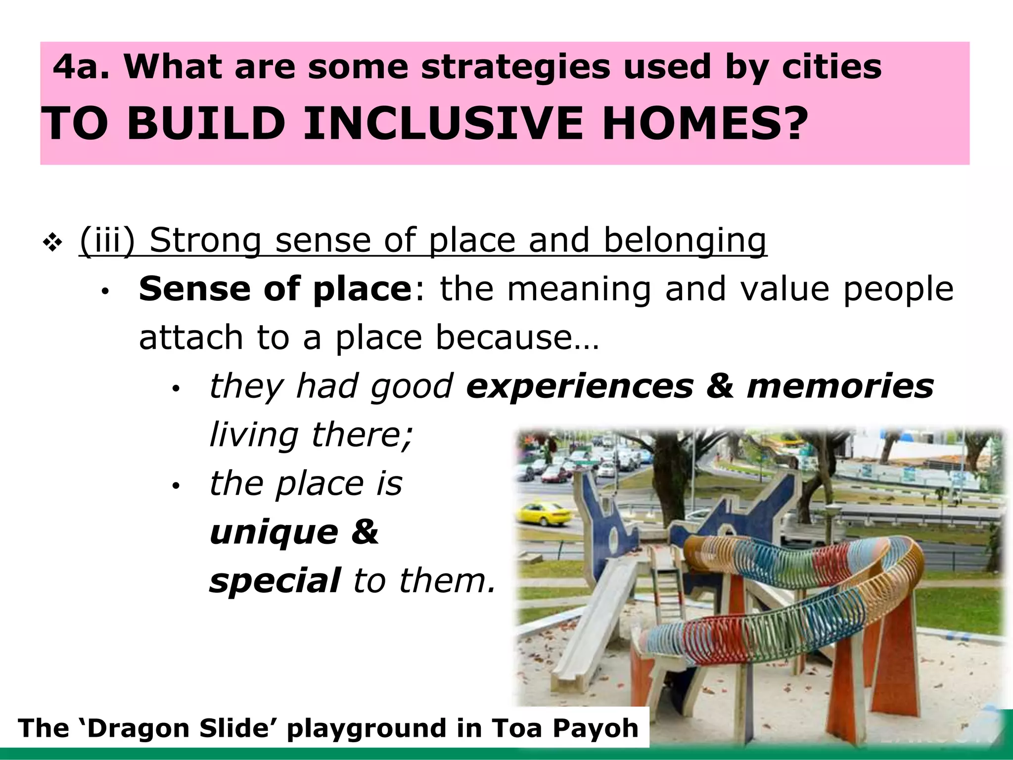  (iii) Strong sense of place and belonging
• Sense of place: the meaning and value people
attach to a place because…
• they had good experiences & memories
living there;
• the place is
unique &
special to them.
65
4a. What are some strategies used by cities
TO BUILD INCLUSIVE HOMES?
The ‘Dragon Slide’ playground in Toa Payoh
 