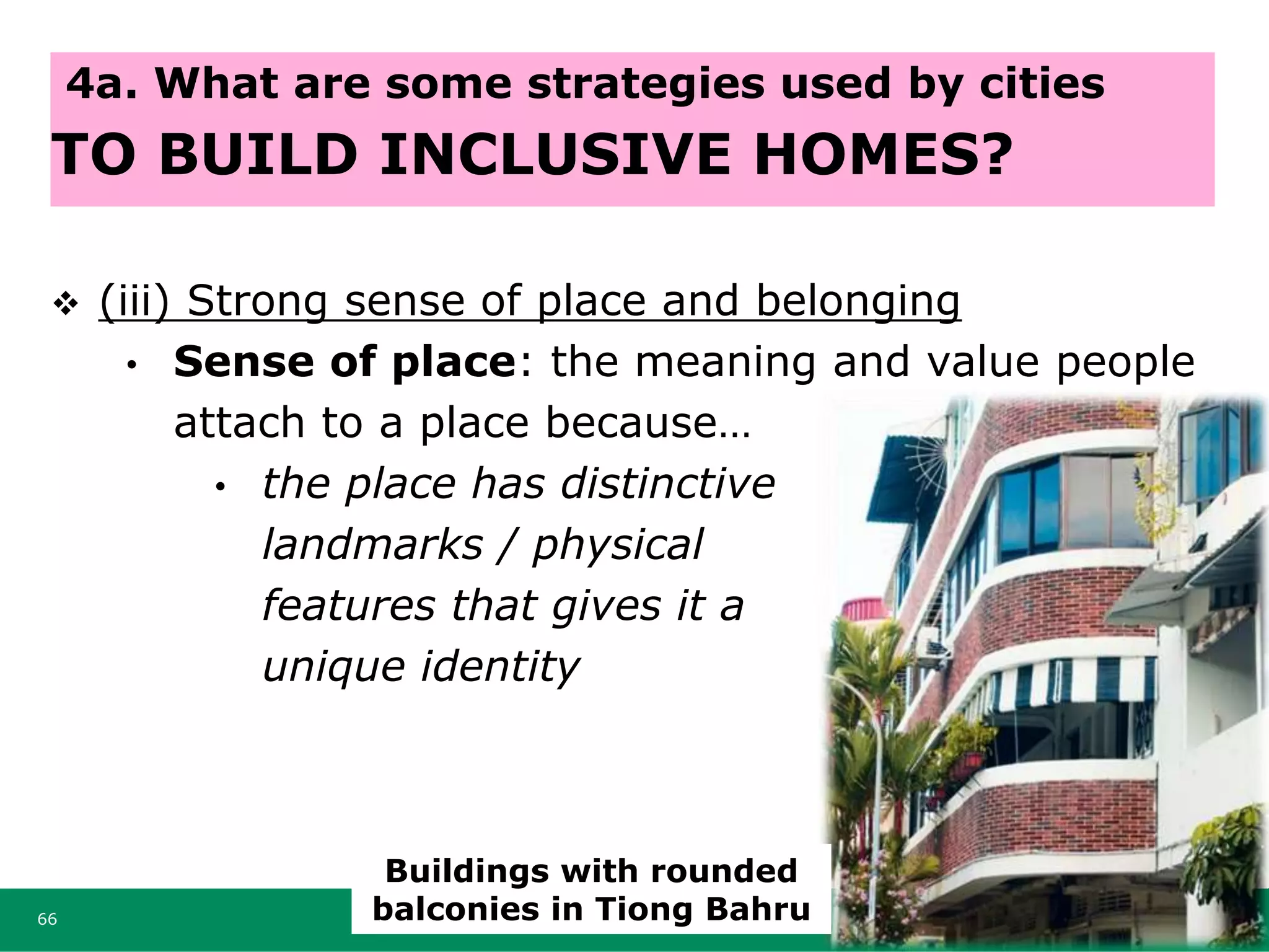  (iii) Strong sense of place and belonging
• Sense of place: the meaning and value people
attach to a place because…
• the place has distinctive
landmarks / physical
features that gives it a
unique identity
66
4a. What are some strategies used by cities
TO BUILD INCLUSIVE HOMES?
Buildings with rounded
balconies in Tiong Bahru
 