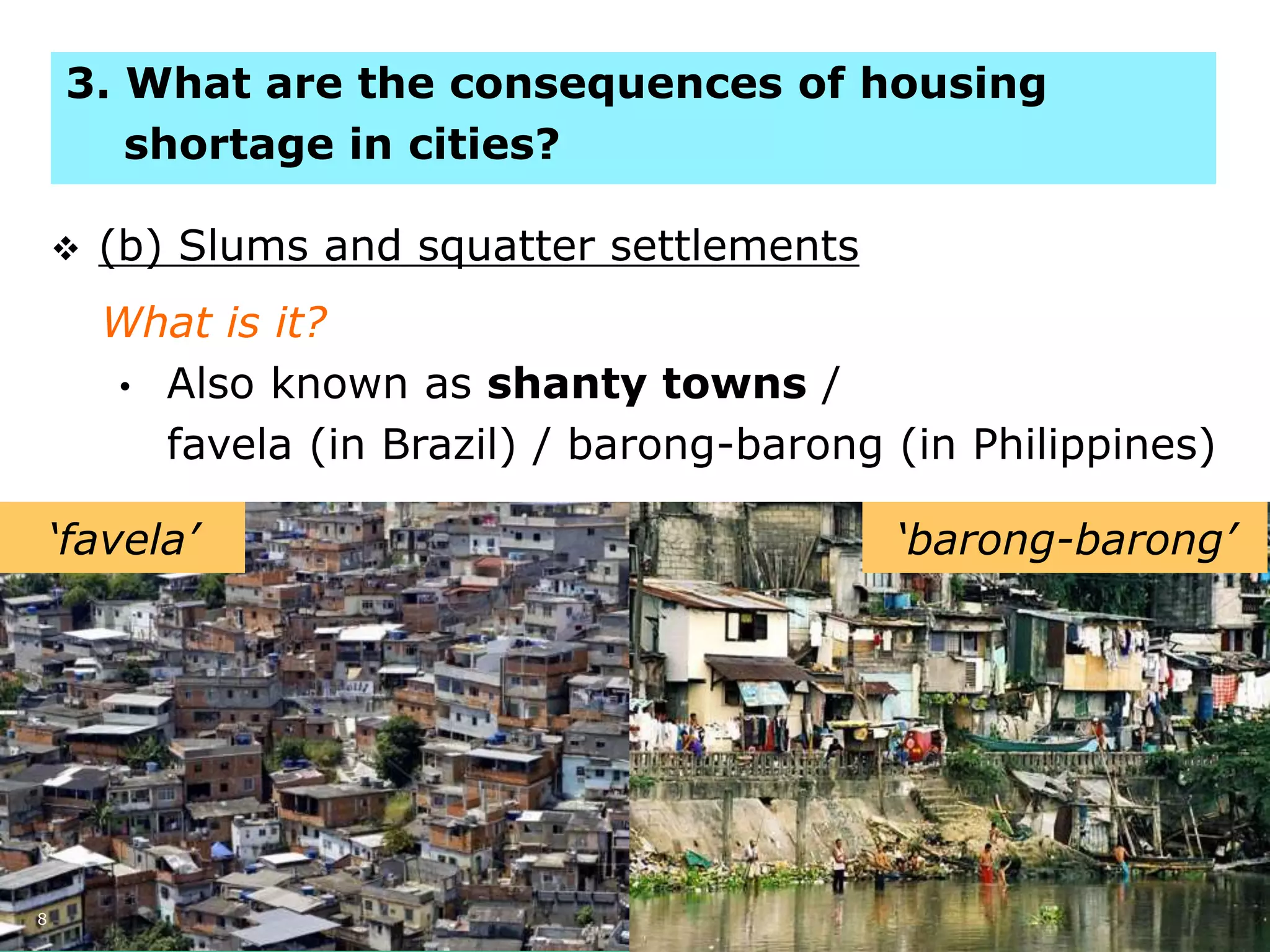 8
 (b) Slums and squatter settlements
What is it?
• Also known as shanty towns /
favela (in Brazil) / barong-barong (in Philippines)
‘favela’ ‘barong-barong’
3. What are the consequences of housing
shortage in cities?
 