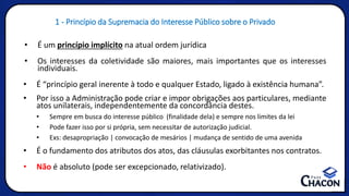 • É um princípio implícito na atual ordem jurídica
• Os interesses da coletividade são maiores, mais importantes que os interesses
individuais.
• É “princípio geral inerente à todo e qualquer Estado, ligado à existência humana”.
• Por isso a Administração pode criar e impor obrigações aos particulares, mediante
atos unilaterais, independentemente da concordância destes.
• Sempre em busca do interesse público (finalidade dela) e sempre nos limites da lei
• Pode fazer isso por si própria, sem necessitar de autorização judicial.
• Exs: desapropriação | convocação de mesários | mudança de sentido de uma avenida
• É o fundamento dos atributos dos atos, das cláusulas exorbitantes nos contratos.
• Não é absoluto (pode ser excepcionado, relativizado).
1 - Princípio da Supremacia do Interesse Público sobre o Privado
 