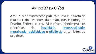 ARTIGO 37 DA CF/88
Art. 37. A administração pública direta e indireta de
qualquer dos Poderes da União, dos Estados, do
Distrito Federal e dos Municípios obedecerá aos
princípios de legalidade, impessoalidade,
moralidade, publicidade e eficiência e, também, ao
seguinte:
 