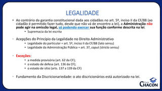 LEGALIDADE
• Ao contrário da garantia constitucional dada aos cidadãos no art. 5º, inciso II da CF/88 (ao
cidadão é permitido fazer tudo, desde que não vá de encontro a lei), a Administração não
pode agir na omissão legal, só podendo exercer sua função conforme descrita na lei.
• Supremacia da lei escrita
• Acepções do Princípio da Legalidade no Direito Administrativo
• Legalidade do particular = art. 5º, inciso II da CF/88 (lato sensu)
• Legalidade da Administração Pública = art. 37, caput (stricto sensu)
• Exceções:
• a medida provisória (art. 62 da CF);
• o estado de defesa (art. 136 da CF);
• o estado de sítio (arts. 137 a 139 da CF)
• Fundamento da Discricionariedade: o ato discricionários está autorizado na lei.
 