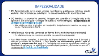 IMPESSOALIDADE
• 1º) Administração deve atuar sempre no interesse público ou coletivo, sendo
vedadas discriminações e privilégios no exercício da função administrativa
• 2º) Proibida a promoção pessoal, imagem ou partidária (atuação não é do
agente e, sim do órgão – atuação imputada à Administração) - Subprincípio da
vedação da promoção pessoal
• São válidos os atos praticados por funcionário irregularmente investido no cargo ou
função (“funcionário de fato”).
• Princípio que não pode ser ferido de forma direta nem indireta (ou reflexa)
• Ex: asfaltamento de rua realmente precária, mas, com intenção pessoal.
• Para Hely Lopes Meirelles, o princípio da impessoalidade “nada mais é do que o
clássico princípio da finalidade, o qual impõe ao administrador público que só
pratique o ato para seu fim legal. E o fim legal é unicamente aquele que a norma de
Direito indica expressa ou virtualmente como objetivo do ato, de forma impessoal” -
Sinônimo do Princípio da Finalidade
 