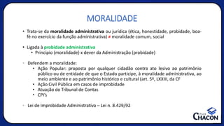 MORALIDADE
• Trata-se da moralidade administrativa ou jurídica (ética, honestidade, probidade, boa-
fé no exercício da função administrativa) ≠ moralidade comum, social
• Ligada à probidade administrativa
• Princípio (moralidade) x dever da Administração (probidade)
• Defendem a moralidade:
• Ação Popular: proposta por qualquer cidadão contra ato lesivo ao patrimônio
público ou de entidade de que o Estado participe, à moralidade administrativa, ao
meio ambiente e ao patrimônio histórico e cultural (art. 5º, LXXIII, da CF
• Ação Civil Pública em casos de improbidade
• Atuação do Tribunal de Contas
• CPI’s
• Lei de Improbidade Administrativa – Lei n. 8.429/92
 