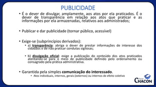 PUBLICIDADE
• É o dever de divulgar, amplamente, aos atos por ela praticados. É o
dever de transparência em relação aos atos que praticar e as
informações por ela armazenadas, relativos aos administrados;
• Publicar e dar publicidade (tornar público, acessível)
• Exige-se (subprincípios derivados):
• a) transparência: abriga o dever de prestar informações de interesse dos
cidadãos e de não praticar condutas sigilosas;
• b) divulgação oficial: exige a publicação do conteúdo dos atos praticados
atentando-se para o meio de publicidade definido pelo ordenamento ou
consagrado pela prática administrativa.
• Garantida pela simples comunicação do interessado.
• Atos individuais, internos, gerais (externos) ou internos de efeito coletivo
 