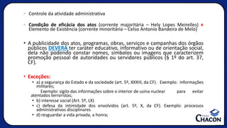 • Controle da atividade administrativa
• Condição de eficácia dos atos (corrente majoritária – Hely Lopes Meirelles) ≠
Elemento de Existência (corrente minoritária – Celso Antonio Bandeira de Melo)
• A publicidade dos atos, programas, obras, serviços e campanhas dos órgãos
públicos DEVERÁ ter caráter educativo, informativo ou de orientação social,
dela não podendo constar nomes, símbolos ou imagens que caracterizem
promoção pessoal de autoridades ou servidores públicos (§ 1º do art. 37,
CF).
• Exceções:
• a) a segurança do Estado e da sociedade (art. 5º, XXXIII, da CF). Exemplo: informações
militares;
Exemplo: sigilo das informações sobre o interior de usina nuclear para evitar
atentados terroristas;
• b) interesse social (Art. 5º, LX)
• c) defesa da intimidade dos envolvidos (art. 5º, X, da CF). Exemplo: processos
administrativos disciplinares
• d) resguardar a vida privada, a honra;
 