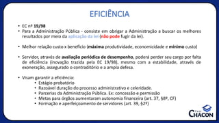 EFICIÊNCIA
• EC nº 19/98
• Para a Administração Pública - consiste em obrigar a Administração a buscar os melhores
resultados por meio da aplicação da lei (não pode fugir da lei).
• Melhor relação custo x benefício (máxima produtividade, economicidade e mínimo custo)
• Servidor, através de avaliação periódica de desempenho, poderá perder seu cargo por falta
de eficiência (inovação trazida pela EC 19/98), mesmo com a estabilidade, através de
exoneração, assegurado o contraditório e a ampla defesa.
• Visam garantir a eficiência:
• Estágio probatório
• Razoável duração do processo administrativo e celeridade.
• Parcerias da Administração Pública. Ex: concessão e permissão
• Metas para órgãos aumentaram autonomia financeira (art. 37, §8º, CF)
• Formação e aperfeiçoamento de servidores (art. 39, §2º)
 