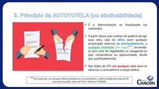 3. Princípio da AUTOTUTELA (ou sindicabilidade)
✓ É a Administração se fiscalizando (se
tutelando).
✓ A partir dessa auto análise ela poderá corrigir
seus atos, seja de ofício (sem qualquer
provocação externa) ou provocadamente, a
qualquer momento (em regra)***, anulando-
os (em caso de ilegalidade) ou revogando-os
(por conveniência ou oportunidade, desde
que justificadamente).
✓ Nas lições do STF, em qualquer caso deve-se
observar o contraditório e ampla defesa.
***A lei prevê que, se o ato gerar efeitos favoráveis ao seu destinatário, a Administração tem prazo de 05
anos para anulação, salvo má-fé (art. 54 da Lei 9.784/99).
 