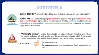 SÚMULA 346 STF: “A administração pública pode declarar a nulidade dos seus próprios atos”
SÚMULA 473 STF: A administração pode anular seus próprios atos, quando eivados de vícios
que os tornam ilegais, porque deles não se originam direitos; ou revogá-los, por motivo de
conveniência ou oportunidade, respeitados os direitos adquiridos, e ressalvada, em todos os
casos, a apreciação judicial.
✓ “APRECIAÇÃO JUDICIAL” = análise de legalidade dos atos pelo Poder Judiciário, sem intervir
no mérito (Judiciário só pode anular atos da Administração. Revogar não). É a chamada
“tutela jurisdicional”, que pode acontecer mesmo com a autotutela da Administração.
✓ AUTOTUTELA
≠ TUTELA JURISDICIONAL
TUTELA ADMINISTRATIVA (CONTROLE DA ADMIN. DIRETA SOBRE A INDIRETA,
POR EX.)
AUTOTUTELA
 