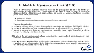 4. Princípio da obrigatória motivação (art. 93, X, CF)
• Impõe à Administração Pública o dever de indicação dos pressupostos de fato e de direito que
determinaram a prática do ato (art. 2º, parágrafo único, VII, da Lei n. 9.784/99). Assim, a validade do
ato administrativo está condicionada à apresentação por escrito dos fundamentos fáticos e jurídicos
justificadores da decisão adotada.
• Motivação ≠ motivo
• Todos os atos administrativos devem ser motivados (corrente majoritária)
• Dispensa de motivação:
a) motivação evidente: como nos atos de gesticulação executados por policial na disciplina do trânsito;
b) motivação inviável: na hipótese, por exemplo, de sinais de trânsito emitidos por semáforos;
c) nomeação e exoneração de cargos comissionados: conhecidos como cargos “de confiança”, são de
livre provimento dispensando motivação.
OBS: Mas se for apresentado motivo falso ou inexistente, a exoneração de comissionado será nula
(teoria dos motivos determinantes).
Teoria dos motivos determinantes: o motivo apresentado como fundamento fático da conduta vincula
a validade do ato administrativo. Assim, havendo comprovação de que o alegado pressuposto de
fato é falso ou inexistente, o ato torna-se nulo.
 