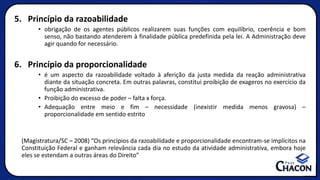 5. Princípio da razoabilidade
• obrigação de os agentes públicos realizarem suas funções com equilíbrio, coerência e bom
senso, não bastando atenderem à finalidade pública predefinida pela lei. A Administração deve
agir quando for necessário.
6. Princípio da proporcionalidade
• é um aspecto da razoabilidade voltado à aferição da justa medida da reação administrativa
diante da situação concreta. Em outras palavras, constitui proibição de exageros no exercício da
função administrativa.
• Proibição do excesso de poder – falta x força.
• Adequação entre meio e fim – necessidade (inexistir medida menos gravosa) –
proporcionalidade em sentido estrito
(Magistratura/SC – 2008) “Os princípios da razoabilidade e proporcionalidade encontram-se implícitos na
Constituição Federal e ganham relevância cada dia no estudo da atividade administrativa, embora hoje
eles se estendam a outras áreas do Direito”
 