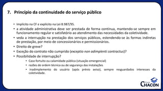 7. Princípio da continuidade do serviço público
• Implícito na CF e explícito na Lei 8.987/95.
• a atividade administrativa deve ser prestada de forma contínua, mantendo-se sempre em
funcionamento regular e satisfatório ao atendimento das necessidades da coletividade.
• veda a interrupção na prestação dos serviços públicos, estendendo-se às formas indiretas
de prestação, por meio de concessionários e permissionários.
• Direito de greve?
• Exceção do contrato não cumprido (exceptio non adimplenti contractus)?
• Possibilidade de interrupção?
• Caso fortuito ou calamidade pública (situação emergencial)
• razões de ordem técnica ou de segurança das instalações
• inadimplemento do usuário (após prévio aviso), sempre resguardados interesses da
coletividade.
 