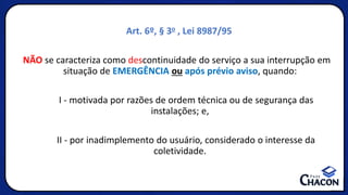 Art. 6º, § 3o , Lei 8987/95
NÃO se caracteriza como descontinuidade do serviço a sua interrupção em
situação de EMERGÊNCIA ou após prévio aviso, quando:
I - motivada por razões de ordem técnica ou de segurança das
instalações; e,
II - por inadimplemento do usuário, considerado o interesse da
coletividade.
 