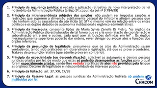 1. Princípio da segurança jurídica: é vedada a aplicação retroativa de nova interpretação de lei
no âmbito da Administração Pública (artigo 2º, caput, da Lei nº 9.784/99)
2. Princípio da intranscendência subjetiva das sanções: não podem ser impostas sanções e
restrições que superem a dimensão estritamente pessoal do infrator e atinjam pessoas que
não tenham sido as causadoras do ato ilícito (cf. STF o mesmo vale na relação entre os entes
políticos e os órgãos dotados de autonomia institucional e orgânico-administrativa).
3. Princípio da hierarquia: consoante lições de Maria Sylvia Zanella Di Pietro, “os órgãos da
Administração Pública são estruturados de tal forma que se cria uma relação de coordenação e
subordinação entre uns e outros, cada qual com atribuições definidas em lei” . Os órgãos
hierarquicamente superiores poderão dar ordens, rever delegar ou avocar atos e funções dos
órgãos inferiores.
4. Princípio da presunção de legalidade: presume-se que os atos da Administração sejam
verdadeiros, tendo sido praticados em observância a legislação, até que se prove o contrário.
Trata-se de presunção relativa (que admite prova em contrário).
5. Principio da especialidade (ou descentralização): aplicável as autarquias e demais pessoas
jurídicas criadas por lei, de modo que estas só poderão desempenhar as funções para o qual
foram especialmente criadas, sendo-lhes vedada a práticas de atos não previstos pela lei que
as originou. Decorre da legalidade e indisponibilidade do interesse público.
6. Princípio da licitação: art. 37, XXI, CF/88
7. Princípio da Reserva Legal: as pessoas jurídicas da Administração Indireta só podem ser
instituídas por lei.
 