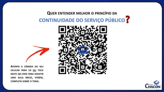 QUER ENTENDER MELHOR O PRINCÍPIO DA
CONTINUIDADE DO SERVIÇO PÚBLICO
APONTA A CÂMERA DO SEU
CELULAR PARA CÁ OU TOCA
NESTE QR CODE PARA ASSISTIR
UMA AULA BREVE, PORÉM,
COMPLETA SOBRE O TEMA.
 
