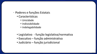 • Poderes e funções Estatais
• Características
• Unicidade
• Indivisibilidade
• Indelegabilidade
• Legislativo - função legislativa/normativa
• Executivo – função administrativa
• Judiciário – função jurisdicional
 
