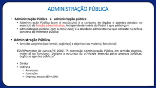 ADMINISTRAÇÃO PÚBLICA
• Administração Pública x administração pública
• Administração Pública (com A maiúsculo) é o conjunto de órgãos e agentes estatais no
exercício da função administrativa, independentemente do Poder a que pertençam.
• administração pública (com A minúsculo) é a atividade administrativa que consiste na defesa
concreta do interesse público
• Administração Pública
• Sentido subjetivo (ou formal, orgânico) x objetivo (ou material, funcional)
ESAF(Promotor de Justiça/PE 2002) “A expressão Administração Pública em sentido objetivo,
material ou funcional, designa a natureza da atividade exercida pelas pessoas jurídicas,
órgãos e agentes públicos”
• Direta
• Indireta
• Autarquias
• Fundações
• Empresas estatais (EP e SEM)
 