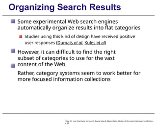 Organizing Search Results
Some experimental Web search engines
automatically organize results into flat categories
Studies using this kind of design have received positive
user responses (Dumais et al, Kules et al)
However, it can difficult to find the right
subset of categories to use for the vast
content of the Web
Rather, category systems seem to work better for
more focused information collections
Chap 02: User Interfaces for Search, Baeza-Yates & Ribeiro-Neto, Modern Information Retrieval, 2nd Edition –
p. 49
 