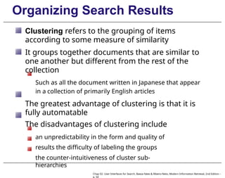 Organizing Search Results
Clustering refers to the grouping of items
according to some measure of similarity
It groups together documents that are similar to
one another but different from the rest of the
collection
Such as all the document written in Japanese that appear
in a collection of primarily English articles
The greatest advantage of clustering is that it is
fully automatable
The disadvantages of clustering include
an unpredictability in the form and quality of
results the difficulty of labeling the groups
the counter-intuitiveness of cluster sub-
hierarchies
Chap 02: User Interfaces for Search, Baeza-Yates & Ribeiro-Neto, Modern Information Retrieval, 2nd Edition –
p. 54
 