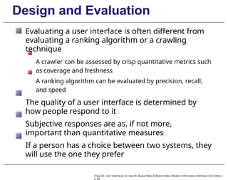 Design and Evaluation
Evaluating a user interface is often different from
evaluating a ranking algorithm or a crawling
technique
A crawler can be assessed by crisp quantitative metrics such
as coverage and freshness
A ranking algorithm can be evaluated by precision, recall,
and speed
The quality of a user interface is determined by
how people respond to it
Subjective responses are as, if not more,
important than quantitative measures
If a person has a choice between two systems, they
will use the one they prefer
Chap 02: User Interfaces for Search, Baeza-Yates & Ribeiro-Neto, Modern Information Retrieval, 2nd Edition –
p. 82
 