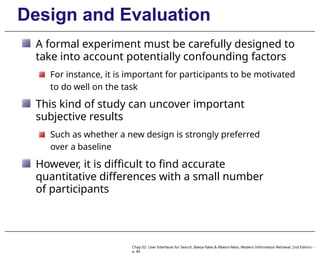 Design and Evaluation
A formal experiment must be carefully designed to
take into account potentially confounding factors
For instance, it is important for participants to be motivated
to do well on the task
This kind of study can uncover important
subjective results
Such as whether a new design is strongly preferred
over a baseline
However, it is difficult to find accurate
quantitative differences with a small number
of participants
Chap 02: User Interfaces for Search, Baeza-Yates & Ribeiro-Neto, Modern Information Retrieval, 2nd Edition –
p. 85
 